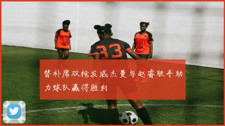替补席双枪发威杰曼与赵睿联手助力球队赢得胜利