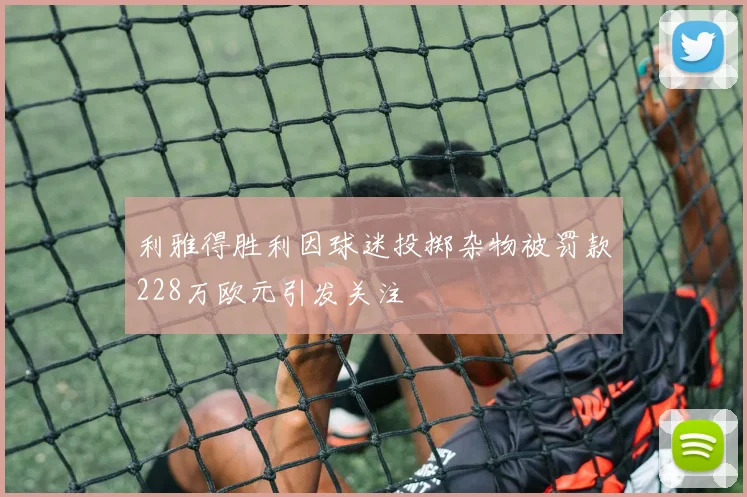 利雅得胜利因球迷投掷杂物被罚款228万欧元引发关注