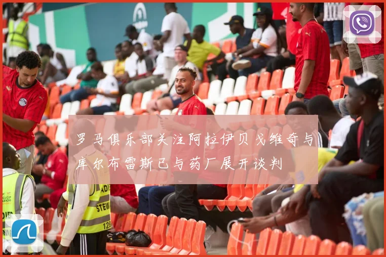 罗马俱乐部关注阿拉伊贝戈维奇与库尔布雷斯已与药厂展开谈判