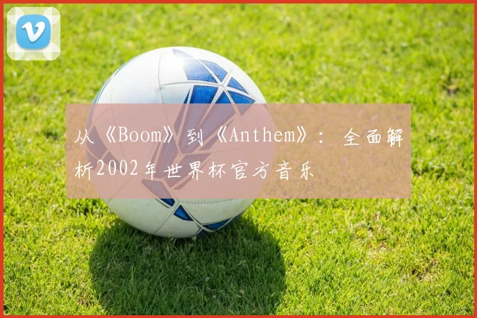 从《Boom》到《Anthem》：全面解析2002年世界杯官方音乐