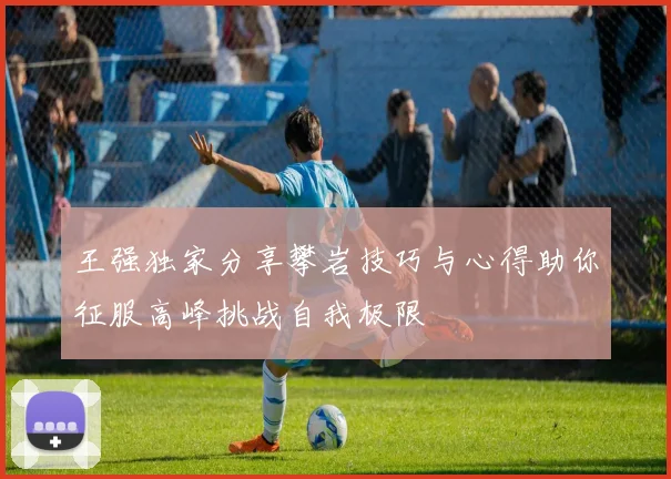 王强独家分享攀岩技巧与心得助你征服高峰挑战自我极限
