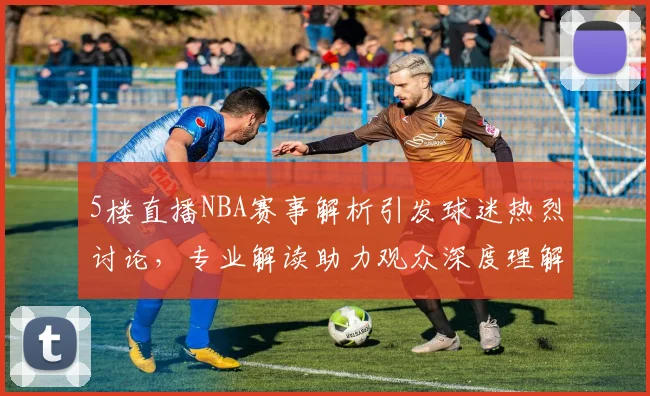5楼直播NBA赛事解析引发球迷热烈讨论，专业解读助力观众深度理解比赛战术